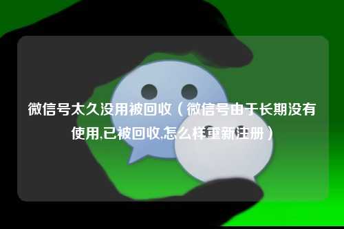 微信号太久没用被回收(微信号由于长期没有使用,已被回收,怎么样重新注册)
