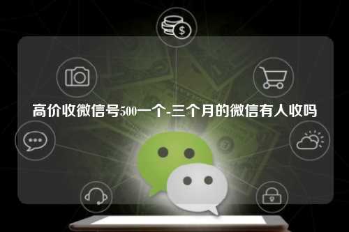 高价收微信号500一个-三个月的微信有人收吗
