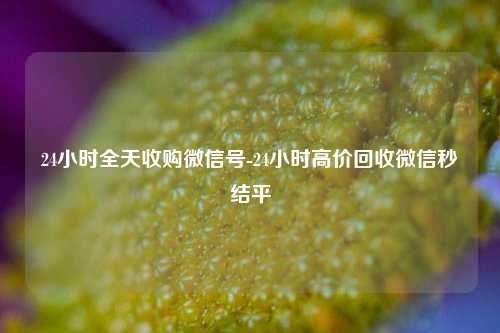 24小时全天收购微信号-24小时高价回收微信秒结平
