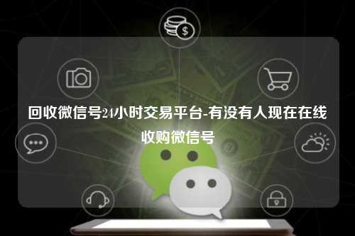 回收微信号24小时交易平台-有没有人现在在线收购微信号