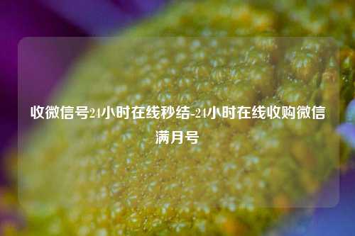 收微信号24小时在线秒结-24小时在线收购微信满月号