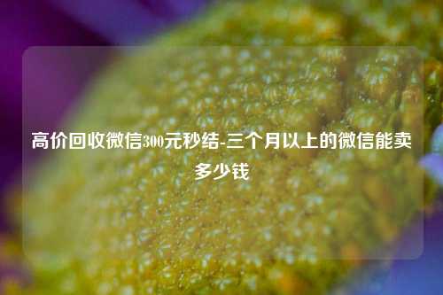 高价回收微信300元秒结-三个月以上的微信能卖多少钱