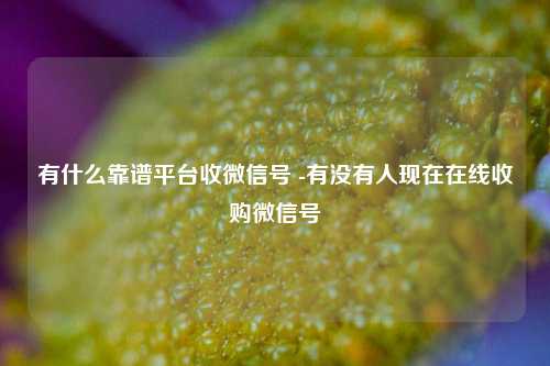 有什么靠谱平台收微信号 -有没有人现在在线收购微信号